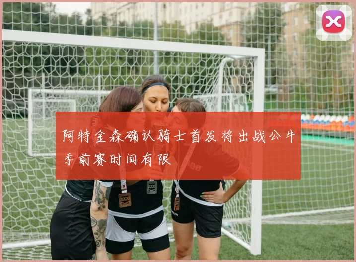 阿特金森确认骑士首发将出战公牛季前赛时间有限